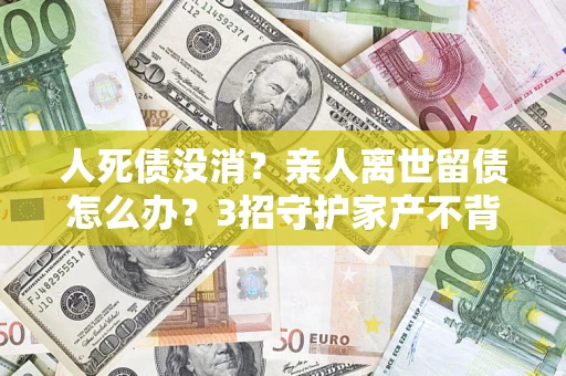 武汉人死债没消？亲人离世留债怎么办？3招守护家产不背锅