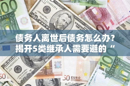 武汉债务人离世后债务怎么办？揭开5类继承人需要避的“坑”