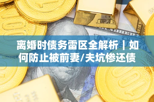 武汉离婚时债务雷区全解析｜如何防止被前妻/夫坑惨还债？